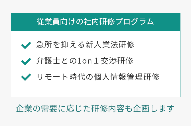 従業員向けの社内研修事業プログラム　急所を抑える新人業法研修、弁護士との1on1交渉研修、リモート時代の個人情報管理研修　企業の需要に応じた研修内容も企画